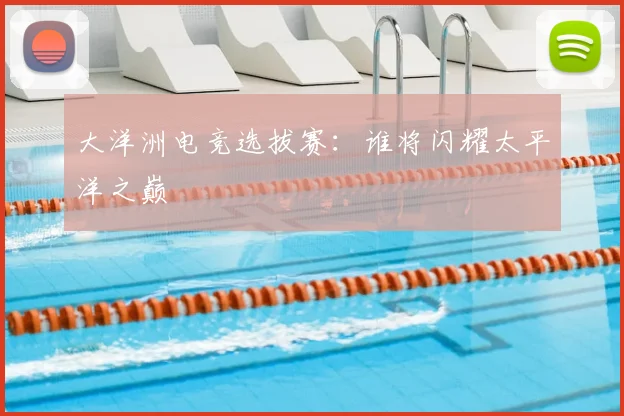 大洋洲电竞选拔赛：谁将闪耀太平洋之巅
